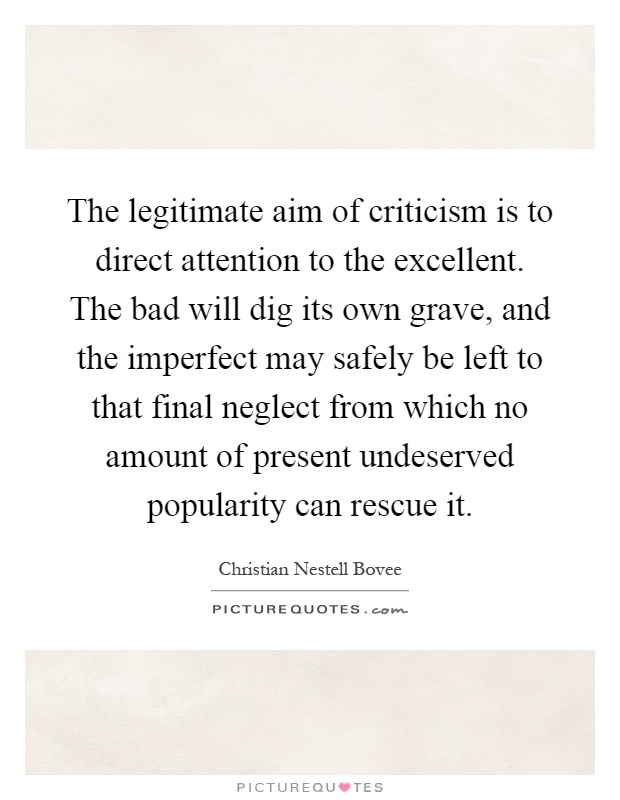 The legitimate aim of criticism is to direct attention to the excellent. The bad will dig its own grave, and the imperfect may safely be left to that final neglect from which no amount of present undeserved popularity can rescue it Picture Quote #1