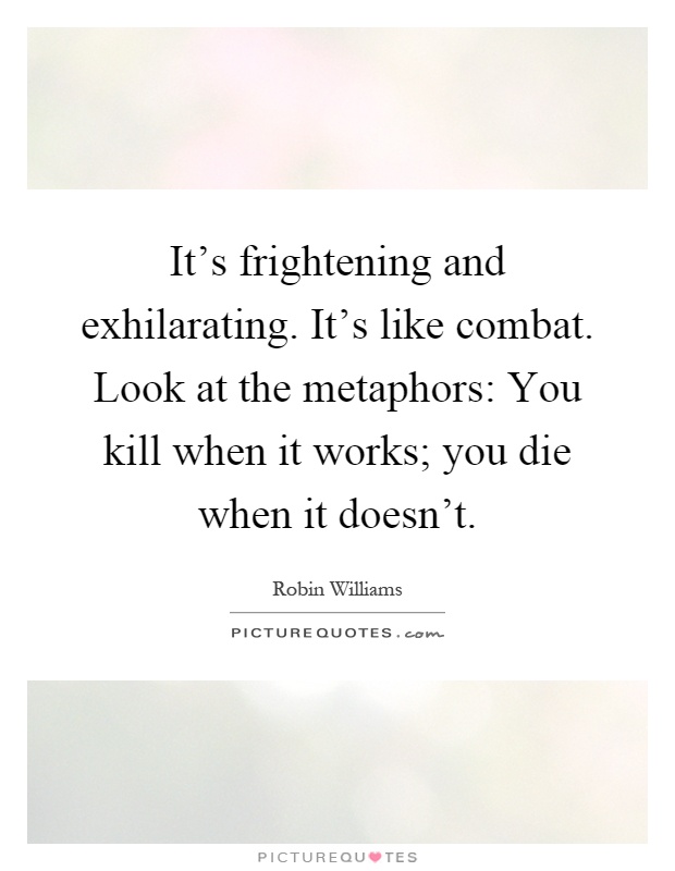 It's frightening and exhilarating. It's like combat. Look at the metaphors: You kill when it works; you die when it doesn't Picture Quote #1