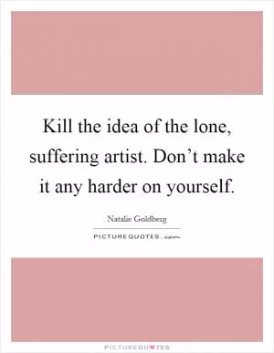 Kill the idea of the lone, suffering artist. Don’t make it any harder on yourself Picture Quote #1