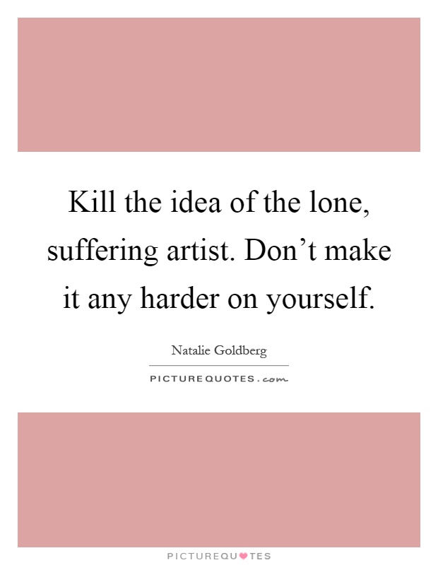 Kill the idea of the lone, suffering artist. Don't make it any harder on yourself Picture Quote #1