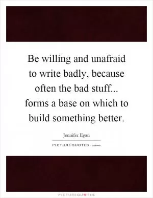 Be willing and unafraid to write badly, because often the bad stuff... forms a base on which to build something better Picture Quote #1