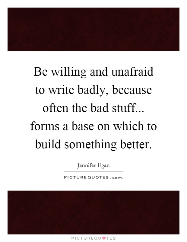 Be willing and unafraid to write badly, because often the bad stuff... forms a base on which to build something better Picture Quote #1