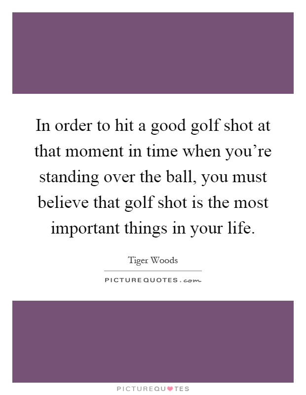 In order to hit a good golf shot at that moment in time when you're standing over the ball, you must believe that golf shot is the most important things in your life Picture Quote #1