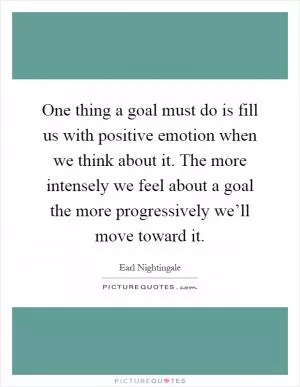 One thing a goal must do is fill us with positive emotion when we think about it. The more intensely we feel about a goal the more progressively we’ll move toward it Picture Quote #1