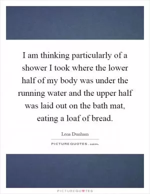 I am thinking particularly of a shower I took where the lower half of my body was under the running water and the upper half was laid out on the bath mat, eating a loaf of bread Picture Quote #1