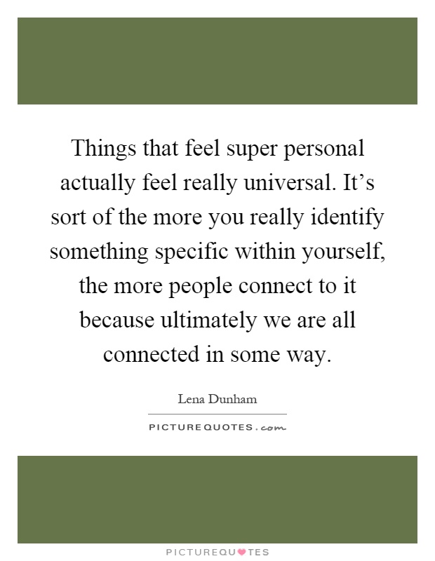 Things that feel super personal actually feel really universal. It's sort of the more you really identify something specific within yourself, the more people connect to it because ultimately we are all connected in some way Picture Quote #1