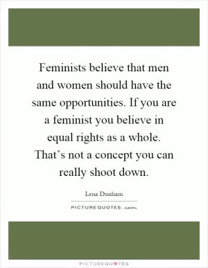 Feminists believe that men and women should have the same opportunities. If you are a feminist you believe in equal rights as a whole. That’s not a concept you can really shoot down Picture Quote #1
