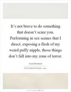 It’s not brave to do something that doesn’t scare you. Performing in sex scenes that I direct, exposing a flash of my weird puffy nipple, those things don’t fall into my zone of terror Picture Quote #1