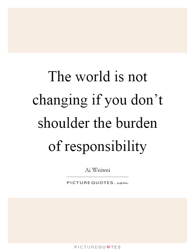 The world is not changing if you don't shoulder the burden of responsibility Picture Quote #1