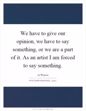 We have to give our opinion, we have to say something, or we are a part of it. As an artist I am forced to say something Picture Quote #1