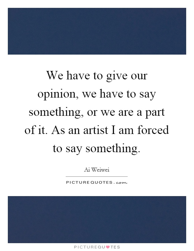 We have to give our opinion, we have to say something, or we are a part of it. As an artist I am forced to say something Picture Quote #1