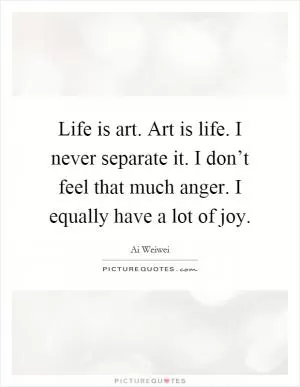 Life is art. Art is life. I never separate it. I don’t feel that much anger. I equally have a lot of joy Picture Quote #1