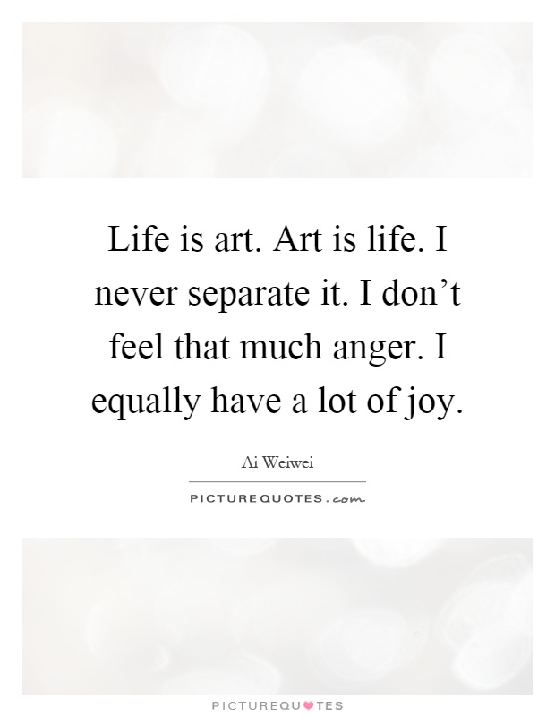 Life is art. Art is life. I never separate it. I don't feel that much anger. I equally have a lot of joy Picture Quote #1