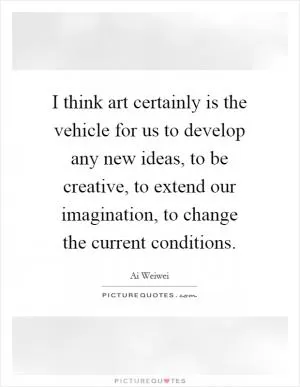 I think art certainly is the vehicle for us to develop any new ideas, to be creative, to extend our imagination, to change the current conditions Picture Quote #1