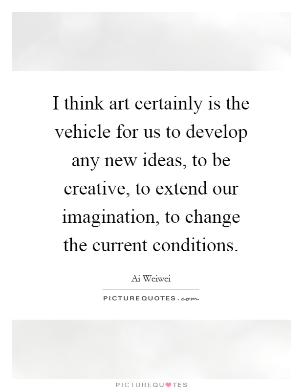 I think art certainly is the vehicle for us to develop any new ideas, to be creative, to extend our imagination, to change the current conditions Picture Quote #1