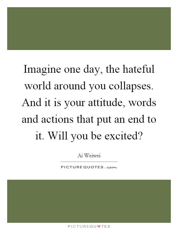 Imagine one day, the hateful world around you collapses. And it is your attitude, words and actions that put an end to it. Will you be excited? Picture Quote #1
