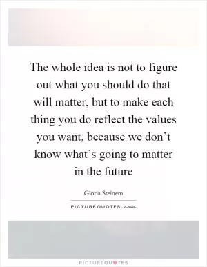 The whole idea is not to figure out what you should do that will matter, but to make each thing you do reflect the values you want, because we don’t know what’s going to matter in the future Picture Quote #1