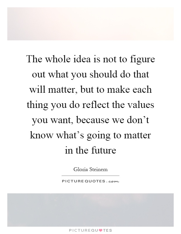 The whole idea is not to figure out what you should do that will matter, but to make each thing you do reflect the values you want, because we don't know what's going to matter in the future Picture Quote #1