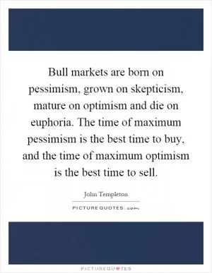 Bull markets are born on pessimism, grown on skepticism, mature on optimism and die on euphoria. The time of maximum pessimism is the best time to buy, and the time of maximum optimism is the best time to sell Picture Quote #1