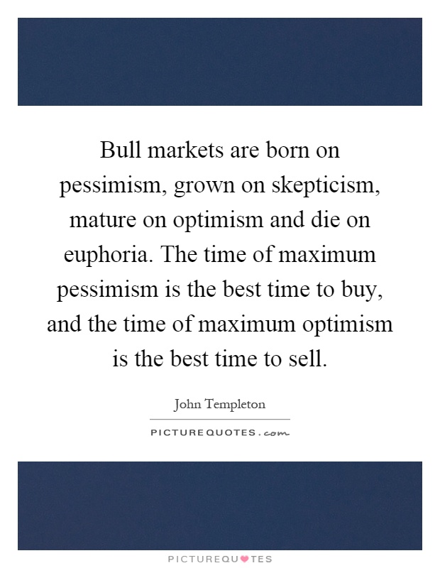 Bull markets are born on pessimism, grown on skepticism, mature on optimism and die on euphoria. The time of maximum pessimism is the best time to buy, and the time of maximum optimism is the best time to sell Picture Quote #1