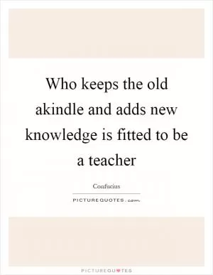 Who keeps the old akindle and adds new knowledge is fitted to be a teacher Picture Quote #1