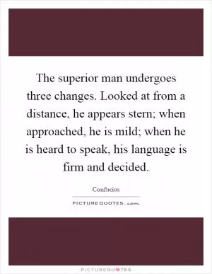 The superior man undergoes three changes. Looked at from a distance, he appears stern; when approached, he is mild; when he is heard to speak, his language is firm and decided Picture Quote #1