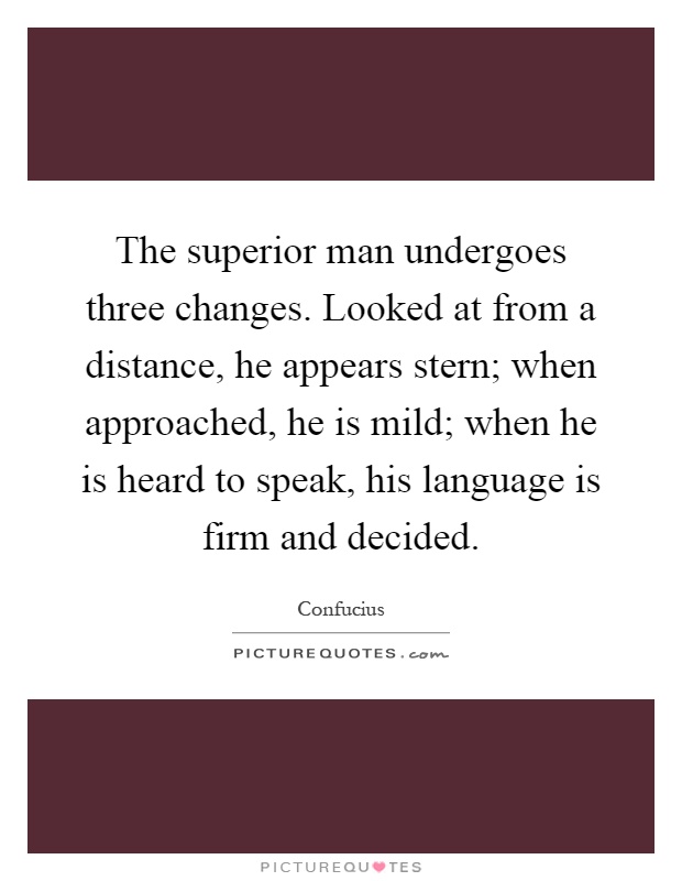 The superior man undergoes three changes. Looked at from a distance, he appears stern; when approached, he is mild; when he is heard to speak, his language is firm and decided Picture Quote #1