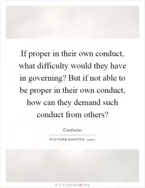 If proper in their own conduct, what difficulty would they have in governing? But if not able to be proper in their own conduct, how can they demand such conduct from others? Picture Quote #1