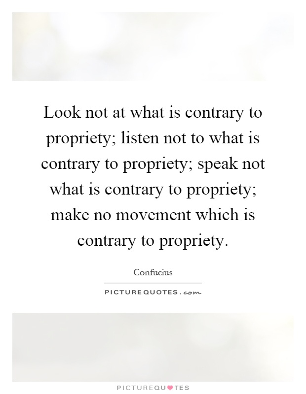 Look not at what is contrary to propriety; listen not to what is contrary to propriety; speak not what is contrary to propriety; make no movement which is contrary to propriety Picture Quote #1