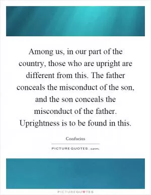 Among us, in our part of the country, those who are upright are different from this. The father conceals the misconduct of the son, and the son conceals the misconduct of the father. Uprightness is to be found in this Picture Quote #1