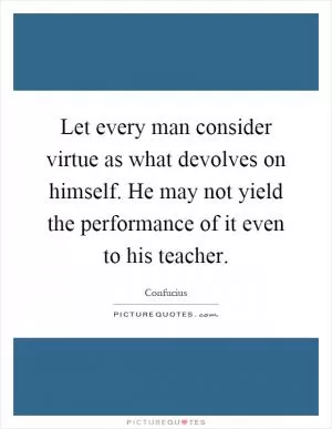 Let every man consider virtue as what devolves on himself. He may not yield the performance of it even to his teacher Picture Quote #1