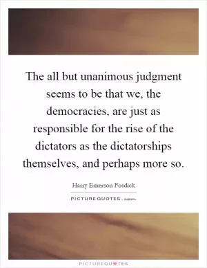 The all but unanimous judgment seems to be that we, the democracies, are just as responsible for the rise of the dictators as the dictatorships themselves, and perhaps more so Picture Quote #1