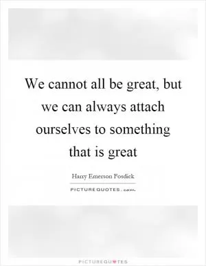 We cannot all be great, but we can always attach ourselves to something that is great Picture Quote #1