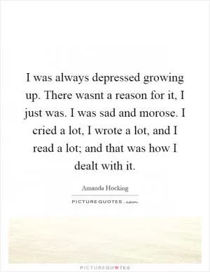 I was always depressed growing up. There wasnt a reason for it, I just was. I was sad and morose. I cried a lot, I wrote a lot, and I read a lot; and that was how I dealt with it Picture Quote #1