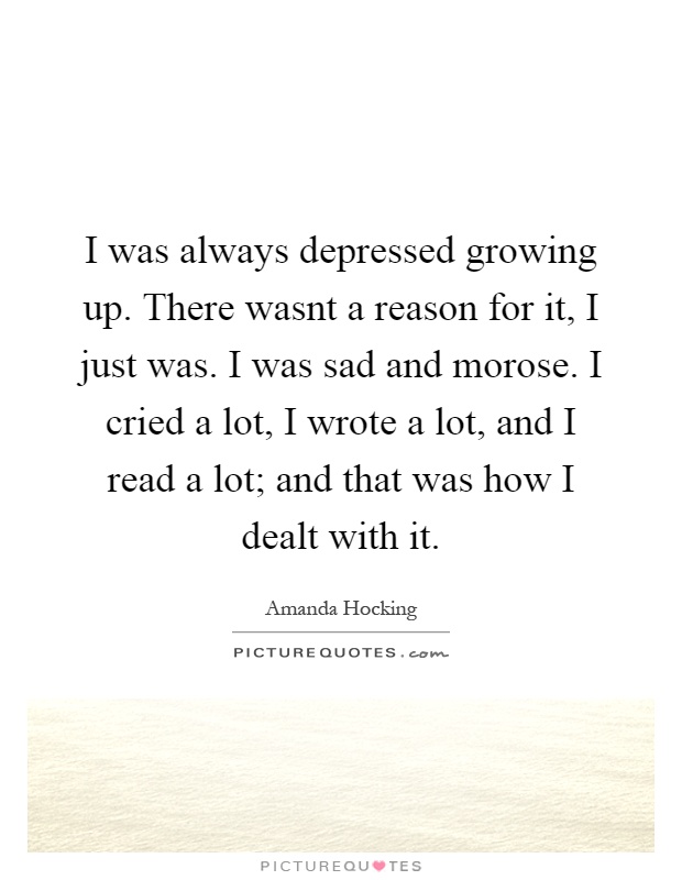 I was always depressed growing up. There wasnt a reason for it, I just was. I was sad and morose. I cried a lot, I wrote a lot, and I read a lot; and that was how I dealt with it Picture Quote #1