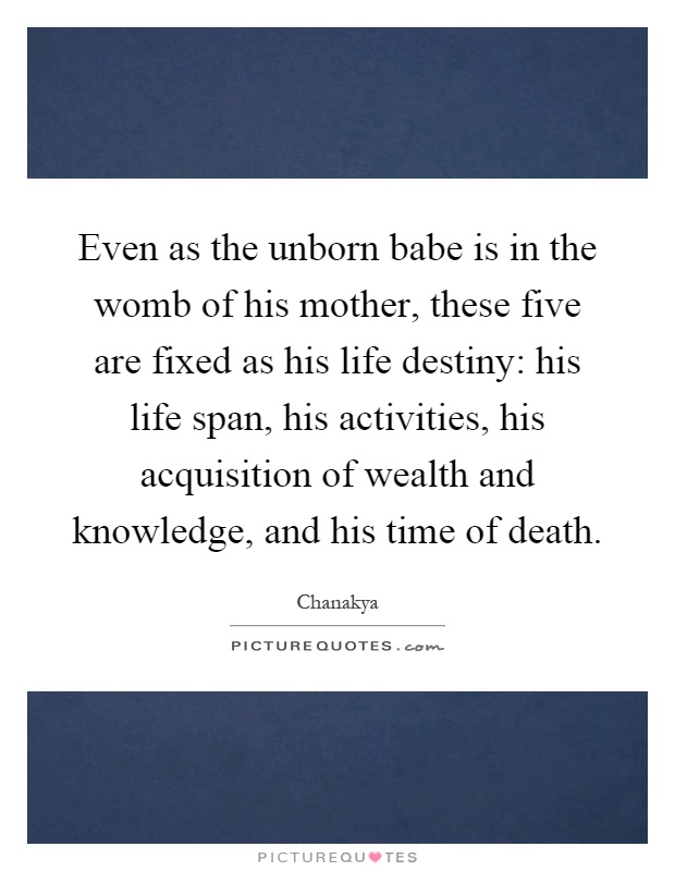 Even as the unborn babe is in the womb of his mother, these five are fixed as his life destiny: his life span, his activities, his acquisition of wealth and knowledge, and his time of death Picture Quote #1