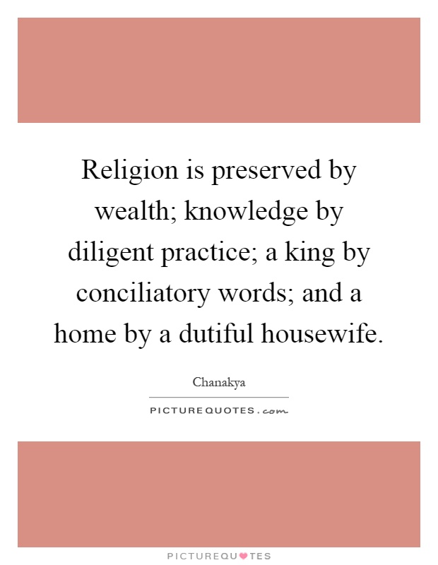 Religion is preserved by wealth; knowledge by diligent practice; a king by conciliatory words; and a home by a dutiful housewife Picture Quote #1
