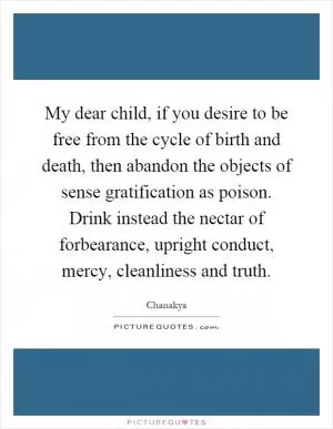 My dear child, if you desire to be free from the cycle of birth and death, then abandon the objects of sense gratification as poison. Drink instead the nectar of forbearance, upright conduct, mercy, cleanliness and truth Picture Quote #1