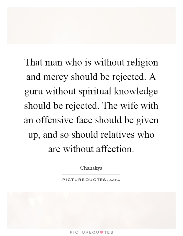 That man who is without religion and mercy should be rejected. A guru without spiritual knowledge should be rejected. The wife with an offensive face should be given up, and so should relatives who are without affection Picture Quote #1