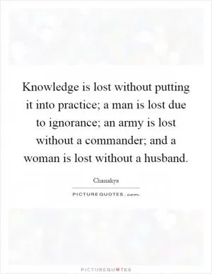 Knowledge is lost without putting it into practice; a man is lost due to ignorance; an army is lost without a commander; and a woman is lost without a husband Picture Quote #1