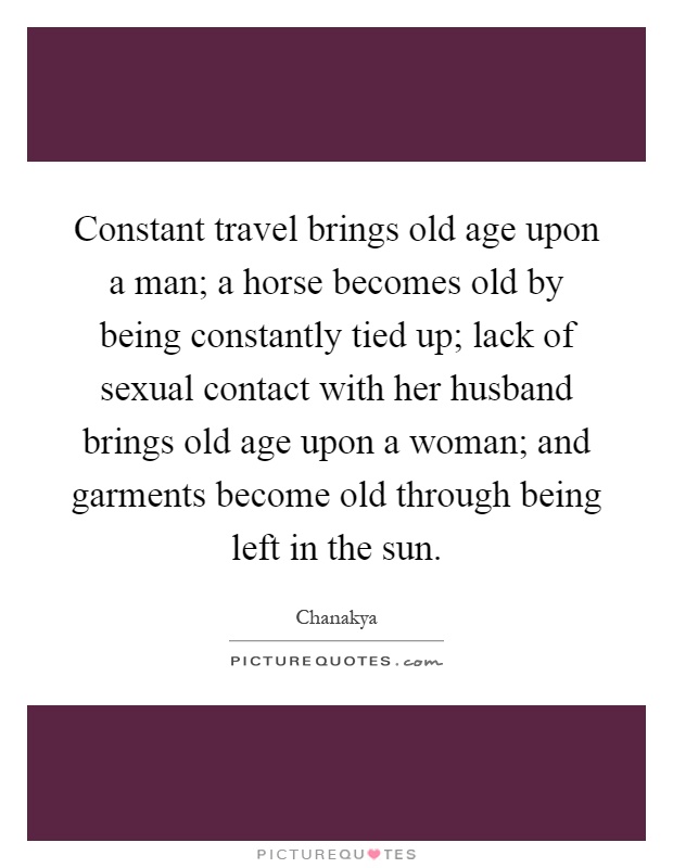 Constant travel brings old age upon a man; a horse becomes old by being constantly tied up; lack of sexual contact with her husband brings old age upon a woman; and garments become old through being left in the sun Picture Quote #1