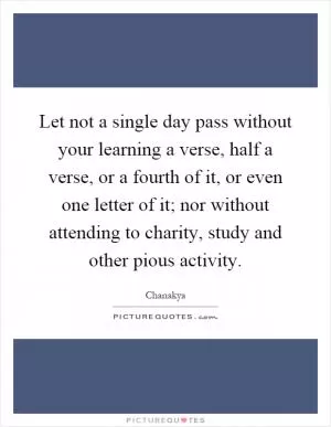 Let not a single day pass without your learning a verse, half a verse, or a fourth of it, or even one letter of it; nor without attending to charity, study and other pious activity Picture Quote #1