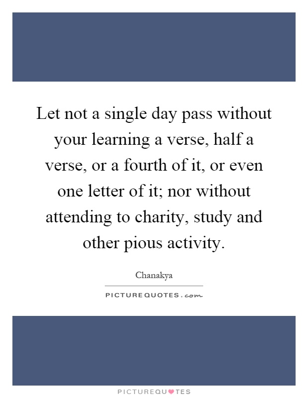 Let not a single day pass without your learning a verse, half a verse, or a fourth of it, or even one letter of it; nor without attending to charity, study and other pious activity Picture Quote #1