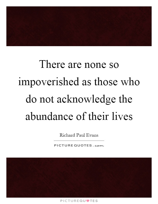 There are none so impoverished as those who do not acknowledge the abundance of their lives Picture Quote #1