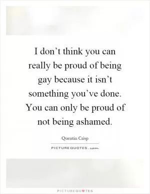 I don’t think you can really be proud of being gay because it isn’t something you’ve done. You can only be proud of not being ashamed Picture Quote #1
