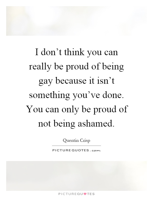 I don't think you can really be proud of being gay because it isn't something you've done. You can only be proud of not being ashamed Picture Quote #1