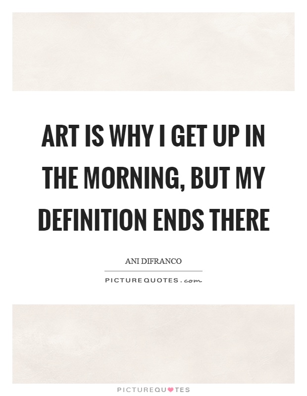 Art is why I get up in the morning, but my definition ends there Picture Quote #1