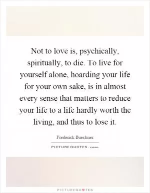 Not to love is, psychically, spiritually, to die. To live for yourself alone, hoarding your life for your own sake, is in almost every sense that matters to reduce your life to a life hardly worth the living, and thus to lose it Picture Quote #1
