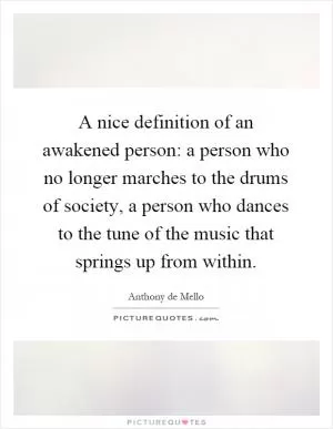 A nice definition of an awakened person: a person who no longer marches to the drums of society, a person who dances to the tune of the music that springs up from within Picture Quote #1