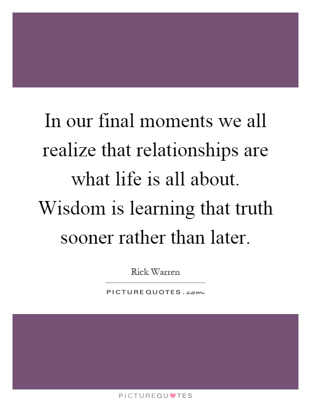 In our final moments we all realize that relationships are what life is all about. Wisdom is learning that truth sooner rather than later Picture Quote #1